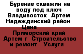Бурение скважин на воду под ключ. Владивосток, Артем, Надеждинский район › Цена ­ 2 200 - Приморский край, Артем г. Строительство и ремонт » Услуги   
